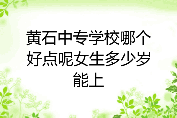 黄石中专学校哪个好点呢女生多少岁能上
