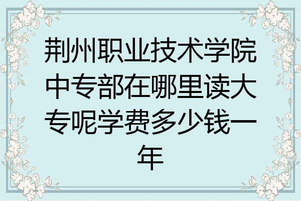 荆州职业技术学院中专部在哪里读大专呢学费多少钱一年