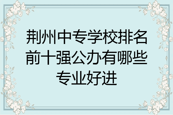 荆州中专学校排名前十强公办有哪些专业好进