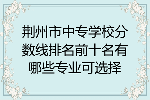 荆州市中专学校分数线排名前十名有哪些专业可选择