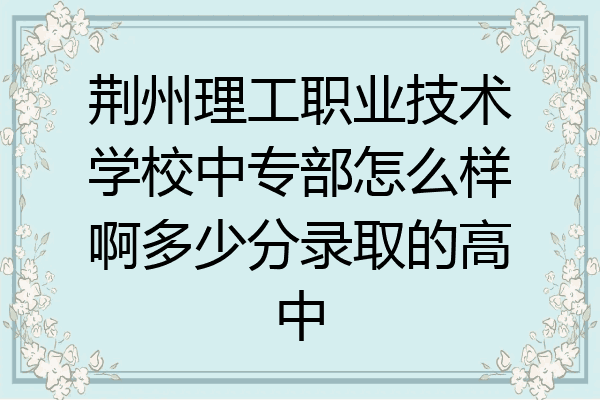 荆州理工职业技术学校中专部怎么样啊多少分录取的高中