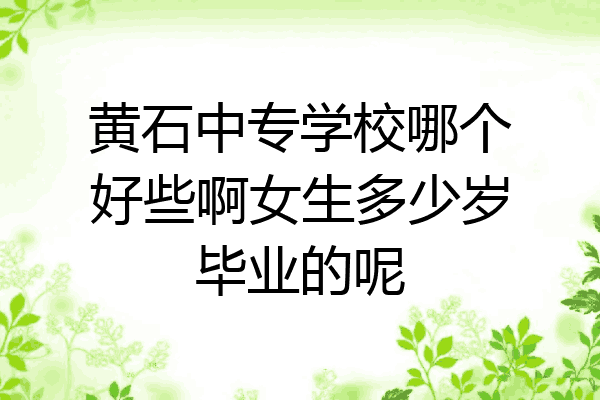黄石中专学校哪个好些啊女生多少岁毕业的呢
