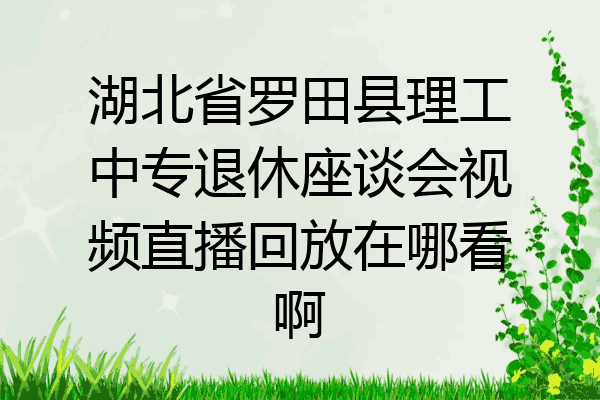 湖北省罗田县理工中专退休座谈会视频直播回放在哪看啊