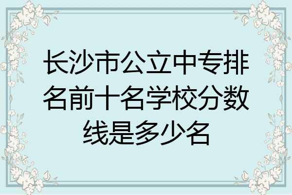 长沙市公立中专排名前十名学校分数线是多少名