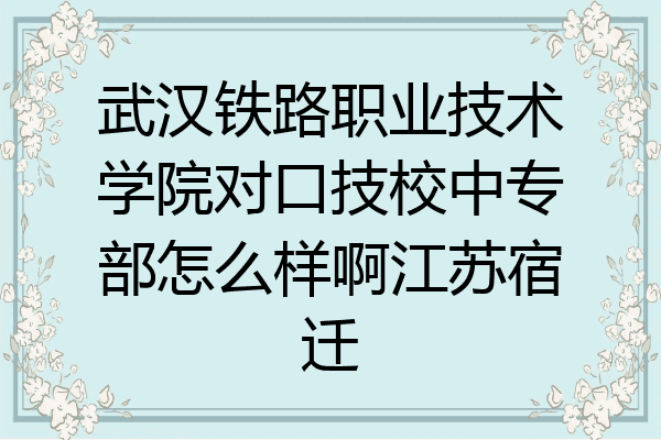 武汉铁路职业技术学院对口技校中专部怎么样啊江苏宿迁