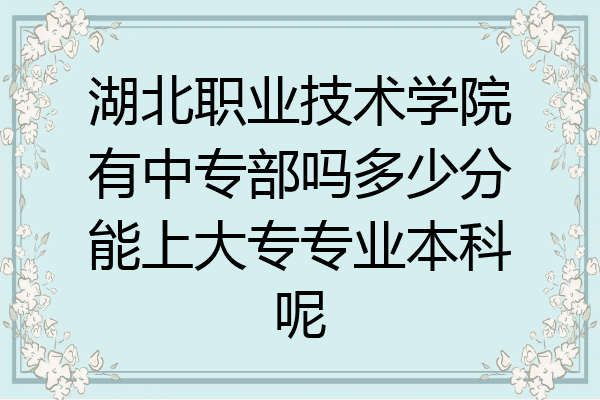 湖北职业技术学院有中专部吗多少分能上大专专业本科呢