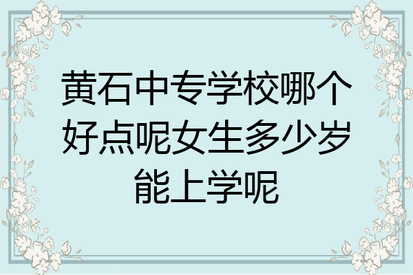 黄石中专学校哪个好点呢女生多少岁能上学呢