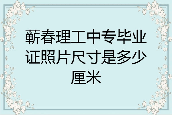 蕲春理工中专毕业证照片尺寸是多少厘米