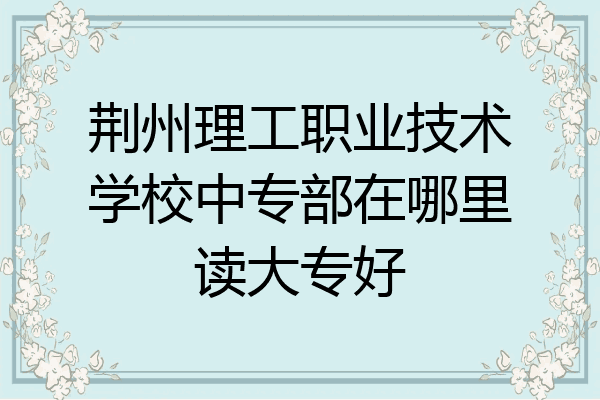 荆州理工职业技术学校中专部在哪里读大专好