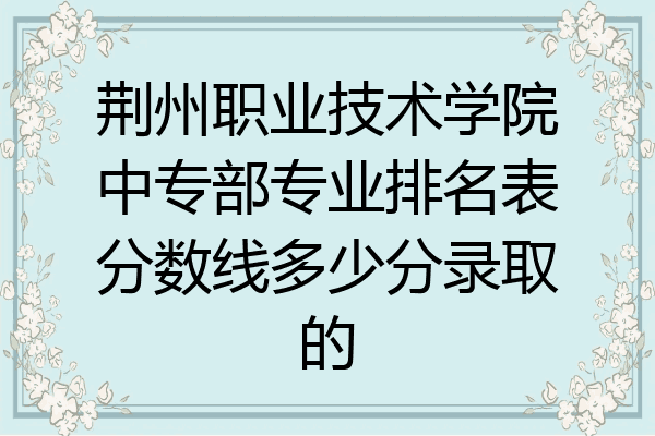 荆州职业技术学院中专部专业排名表分数线多少分录取的