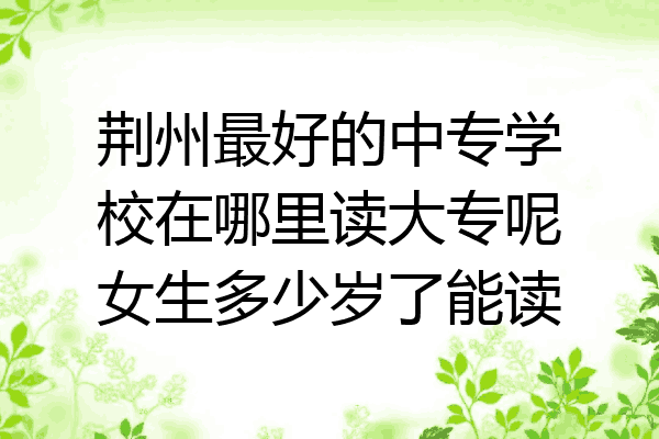 荆州最好的中专学校在哪里读大专呢女生多少岁了能读