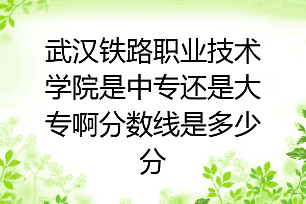 武汉铁路职业技术学院是中专还是大专啊分数线是多少分