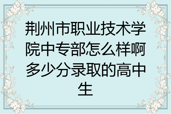 荆州市职业技术学院中专部怎么样啊多少分录取的高中生