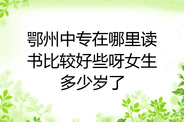鄂州中专在哪里读书比较好些呀女生多少岁了