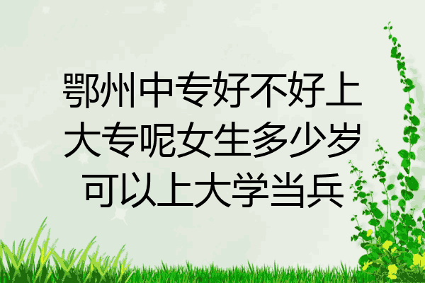 鄂州中专好不好上大专呢女生多少岁可以上大学当兵
