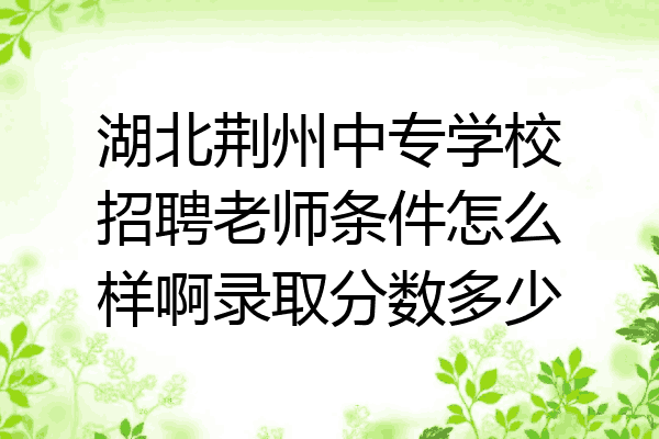 湖北荆州中专学校招聘老师条件怎么样啊录取分数多少