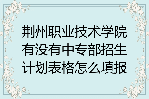 荆州职业技术学院有没有中专部招生计划表格怎么填报