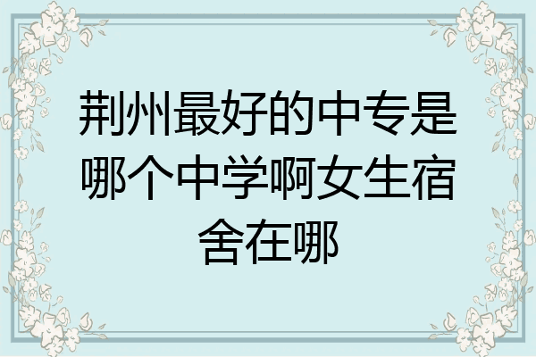 荆州最好的中专是哪个中学啊女生宿舍在哪