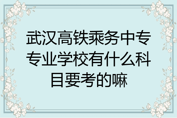 武汉高铁乘务中专专业学校有什么科目要考的嘛