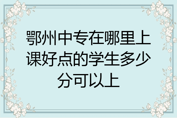 鄂州中专在哪里上课好点的学生多少分可以上