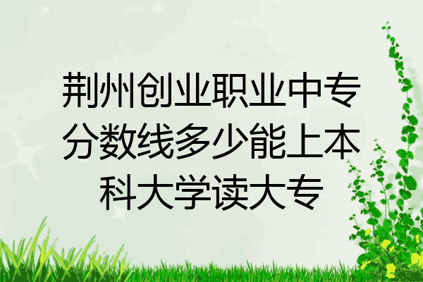 荆州创业职业中专分数线多少能上本科大学读大专