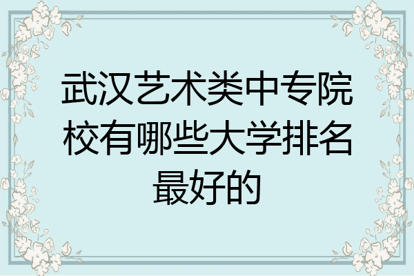 武汉艺术类中专院校有哪些大学排名最好的