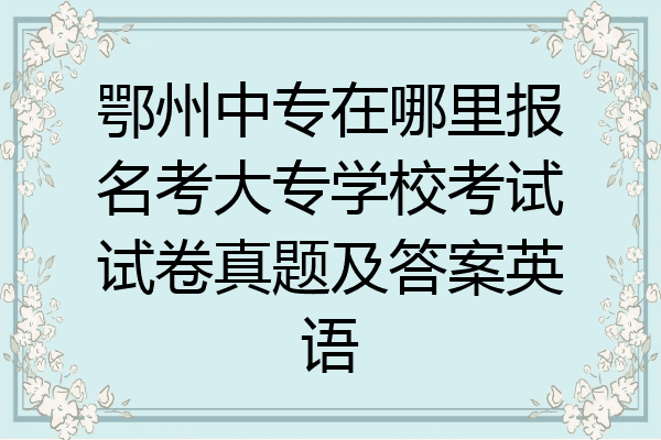 鄂州中专在哪里报名考大专学校考试试卷真题及答案英语