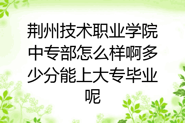 荆州技术职业学院中专部怎么样啊多少分能上大专毕业呢