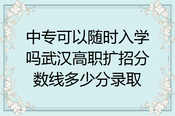 中专可以随时入学吗武汉高职扩招分数线多少分录取