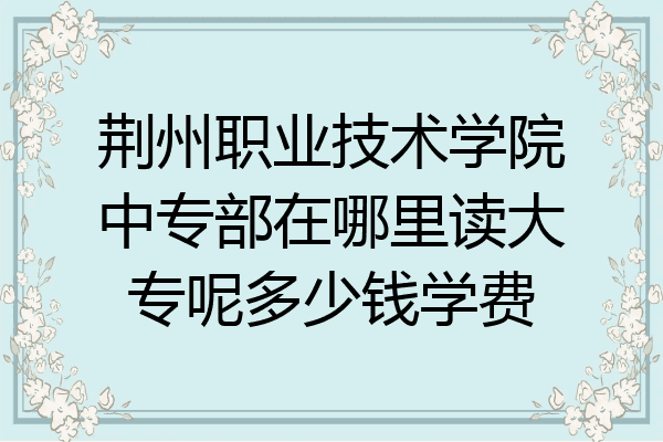 荆州职业技术学院中专部在哪里读大专呢多少钱学费