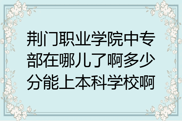 荆门职业学院中专部在哪儿了啊多少分能上本科学校啊