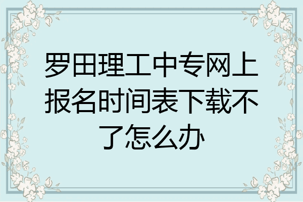 罗田理工中专网上报名时间表下载不了怎么办