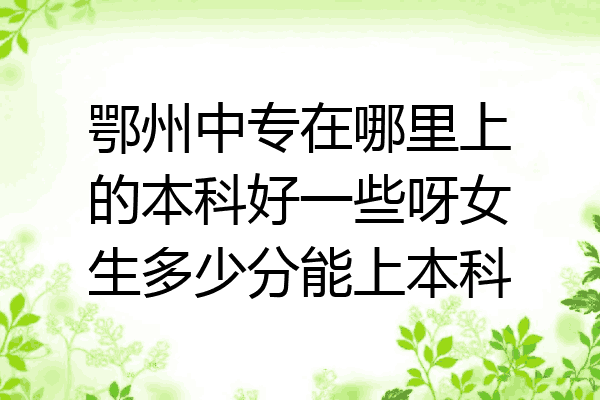 鄂州中专在哪里上的本科好一些呀女生多少分能上本科