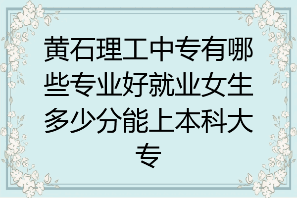 黄石理工中专有哪些专业好就业女生多少分能上本科大专