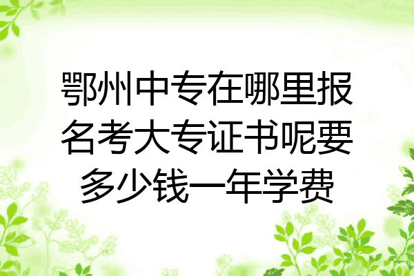 鄂州中专在哪里报名考大专证书呢要多少钱一年学费