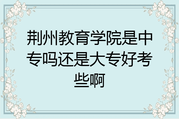 荆州教育学院是中专吗还是大专好考些啊
