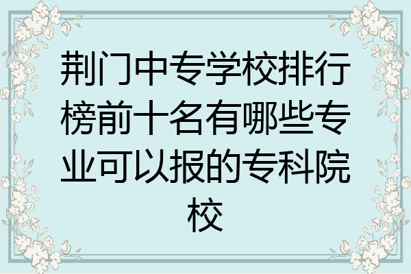 荆门中专学校排行榜前十名有哪些专业可以报的专科院校