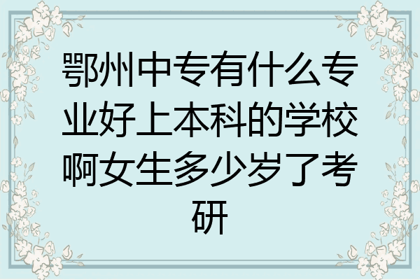鄂州中专有什么专业好上本科的学校啊女生多少岁了考研