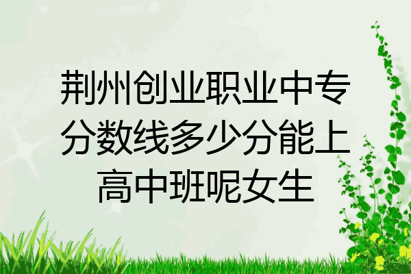 荆州创业职业中专分数线多少分能上高中班呢女生