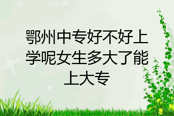 鄂州中专好不好上学呢女生多大了能上大专