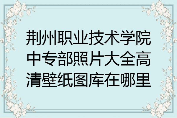 荆州职业技术学院中专部照片大全高清壁纸图库在哪里