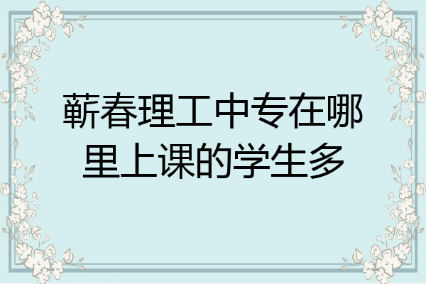 蕲春理工中专在哪里上课的学生多