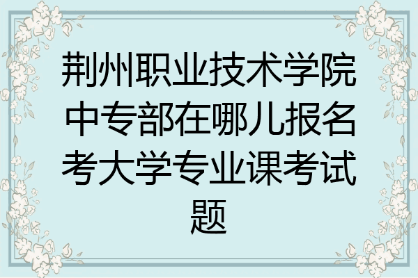 荆州职业技术学院中专部在哪儿报名考大学专业课考试题