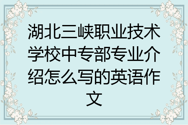 湖北三峡职业技术学校中专部专业介绍怎么写的英语作文