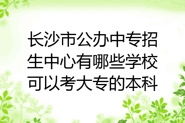 长沙市公办中专招生中心有哪些学校可以考大专的本科