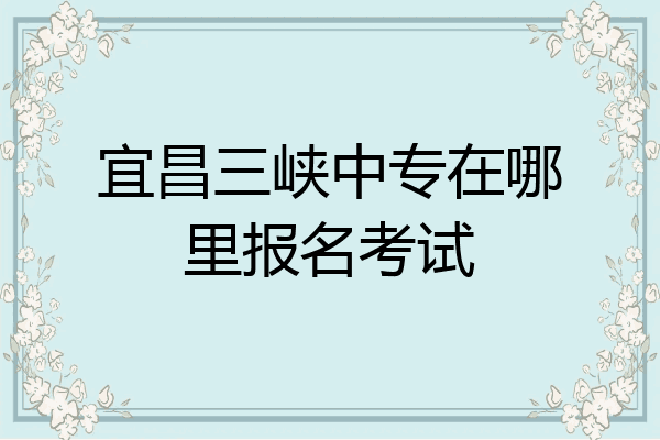宜昌三峡中专在哪里报名考试