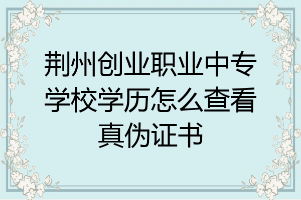 荆州创业职业中专学校学历怎么查看真伪证书