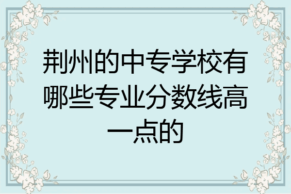 荆州的中专学校有哪些专业分数线高一点的