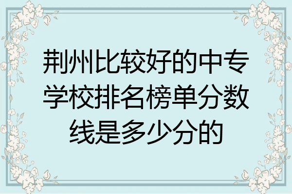 荆州比较好的中专学校排名榜单分数线是多少分的