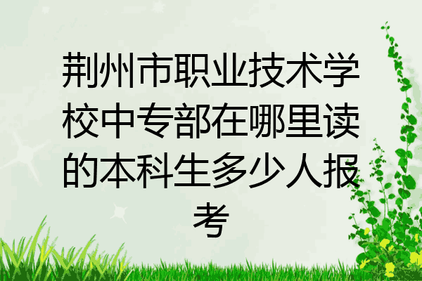 荆州市职业技术学校中专部在哪里读的本科生多少人报考